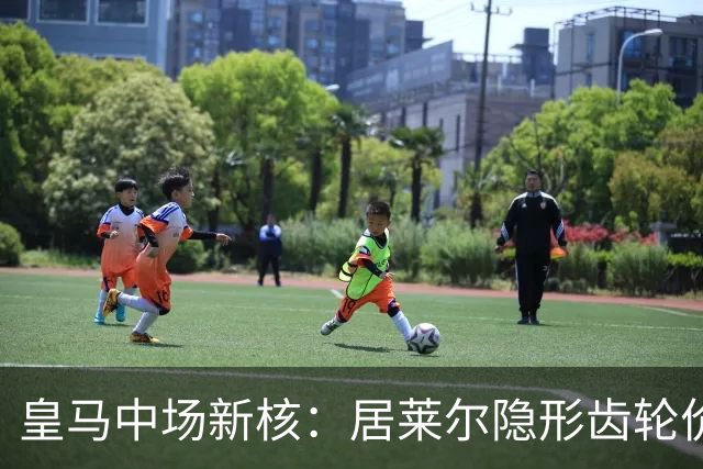 皇马中场新核：居莱尔隐形齿轮价值解析