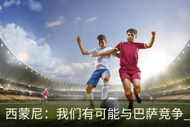 西蒙尼：我们有可能与巴萨竞争 国家德比？我现在只考虑拉科