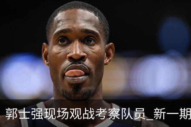 郭士强现场观战考察队员 新一期中国男篮名单悬念待解