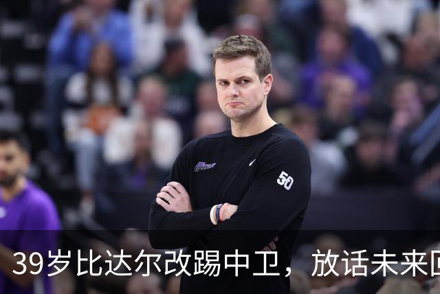 39岁比达尔改踢中卫，放话未来回尤文当教练